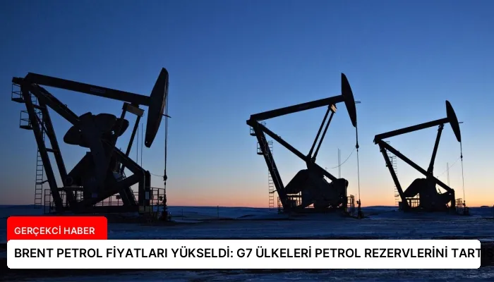 BRENT PETROL FİYATLARI YÜKSELDİ: G7 ÜLKELERİ PETROL REZERVLERİNİ TARTIŞIYOR